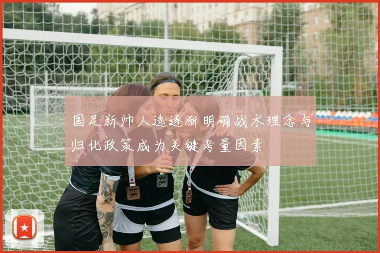 国足新帅人选逐渐明确战术理念与归化政策成为关键考量因素