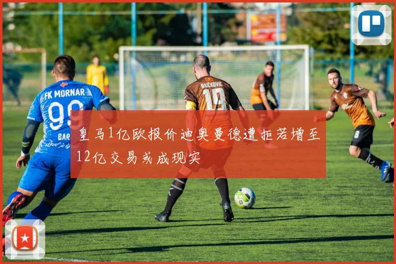 皇马1亿欧报价迪奥曼德遭拒若增至12亿交易或成现实