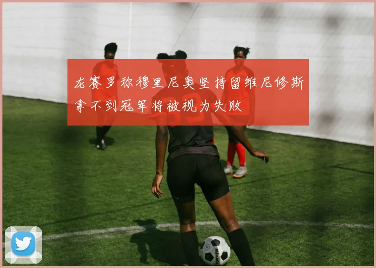 龙赛罗称穆里尼奥坚持留维尼修斯拿不到冠军将被视为失败